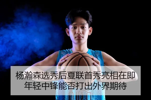 杨瀚森选秀后夏联首秀亮相在即 年轻中锋能否打出外界期待 - AYX